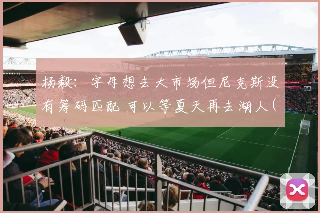 杨毅：字母想去大市场但尼克斯没有筹码匹配 可以等夏天再去湖人(1)