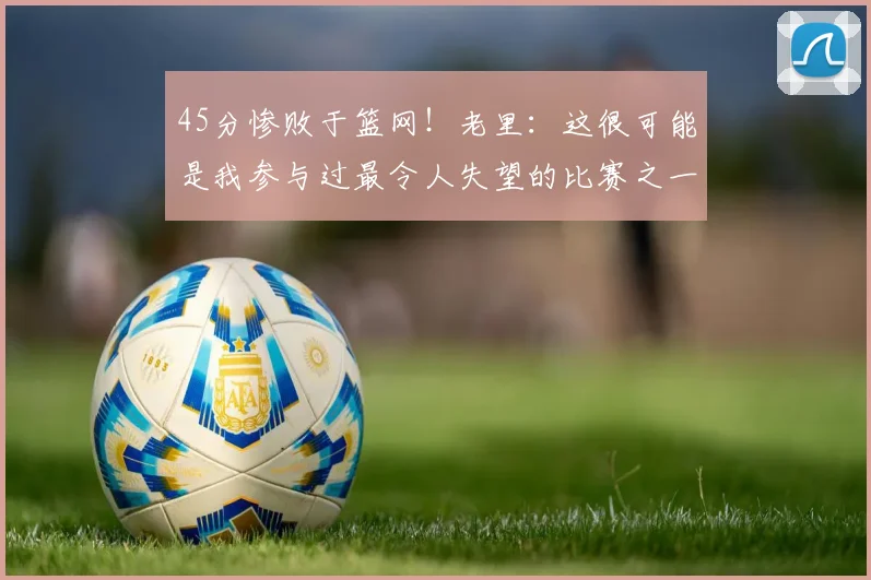 45分惨败于篮网！老里：这很可能是我参与过最令人失望的比赛之一(1)