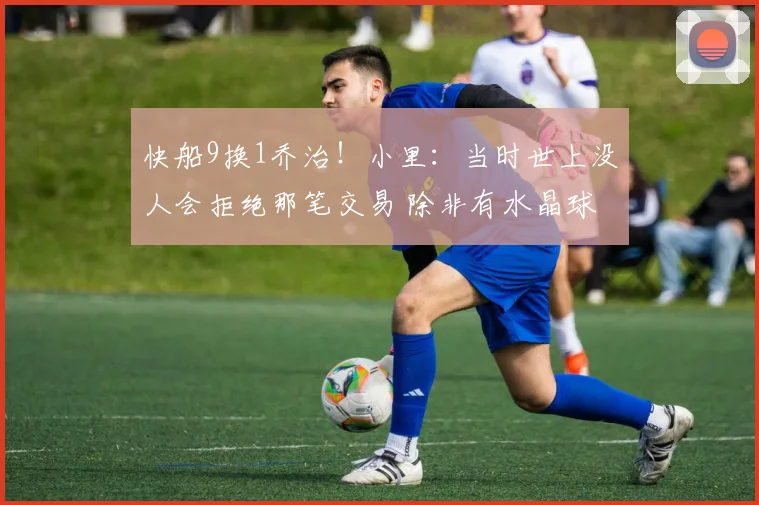 快船9换1乔治！小里：当时世上没人会拒绝那笔交易 除非有水晶球