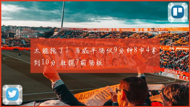 太能抢了！马威半场仅9分钟8中4拿到10分 狂揽7前场板