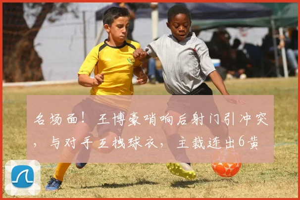 名场面！王博豪哨响后射门引冲突，与对手互拽球衣，主裁连出6黄