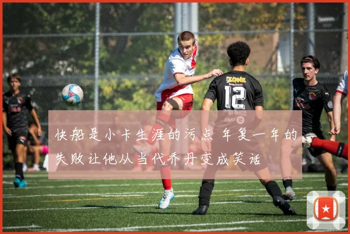 快船是小卡生涯的污点 年复一年的失败让他从当代乔丹变成笑话