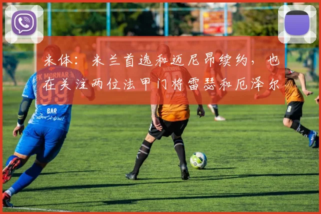 米体：米兰首选和迈尼昂续约，也在关注两位法甲门将雷瑟和厄泽尔