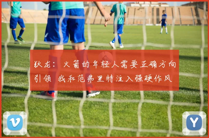 狄龙：火箭的年轻人需要正确方向引领  我和范弗里特注入强硬作风