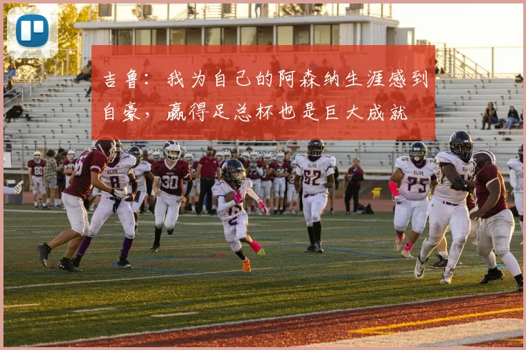 吉鲁：我为自己的阿森纳生涯感到自豪，赢得足总杯也是巨大成就